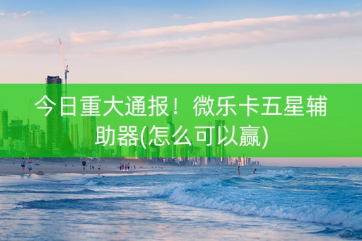 今日重大通报！微乐卡五星辅助器(怎么可以赢)
