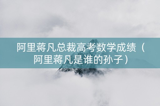 阿里蒋凡总裁高考数学成绩（阿里蒋凡是谁的孙子）