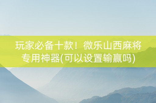 玩家必备十款！微乐山西麻将专用神器(可以设置输赢吗)