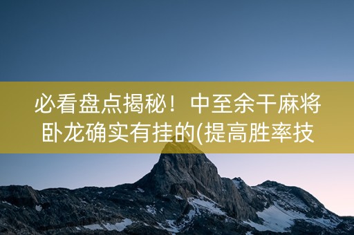 必看盘点揭秘！中至余干麻将卧龙确实有挂的(提高胜率技巧)