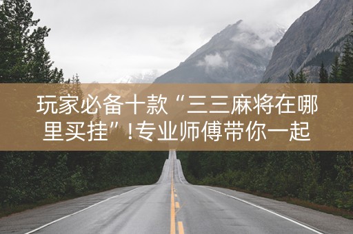 玩家必备十款“三三麻将在哪里买挂”!专业师傅带你一起了解（详细教程）-抖音