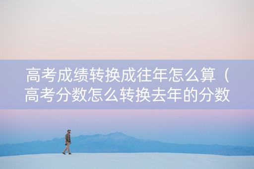 高考成绩转换成往年怎么算（高考分数怎么转换去年的分数）