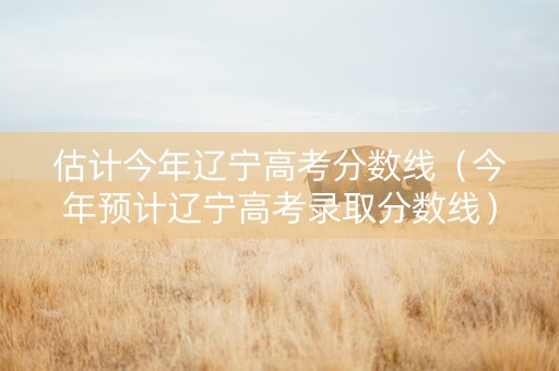 估计今年辽宁高考分数线（今年预计辽宁高考录取分数线）