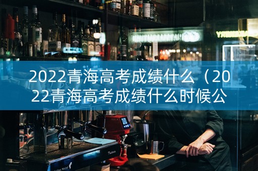 2022青海高考成绩什么（2022青海高考成绩什么时候公布）