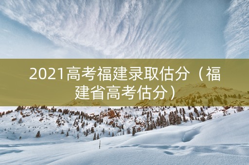 2021高考福建录取估分（福建省高考估分）