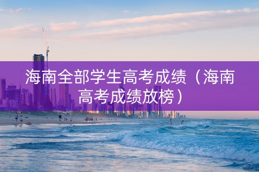 海南全部学生高考成绩（海南高考成绩放榜）