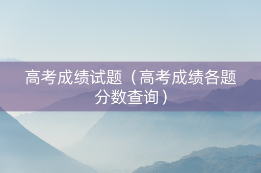 高考成绩试题（高考成绩各题分数查询）