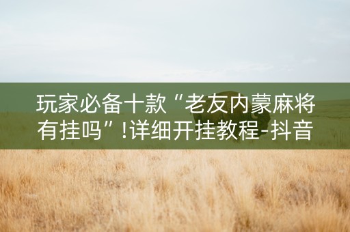 玩家必备十款“老友内蒙麻将有挂吗”!详细开挂教程-抖音