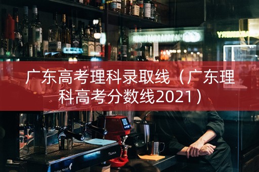广东高考理科录取线（广东理科高考分数线2021）