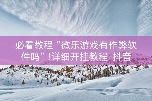 必看教程“微乐游戏有作弊软件吗”!详细开挂教程-抖音