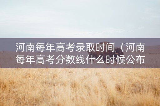 河南每年高考录取时间（河南每年高考分数线什么时候公布）