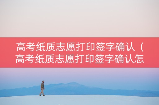 高考纸质志愿打印签字确认（高考纸质志愿打印签字确认怎么弄）