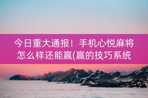 今日重大通报！手机心悦麻将怎么样还能赢(赢的技巧系统规律)