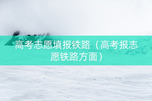 高考志愿填报铁路（高考报志愿铁路方面）