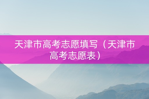 天津市高考志愿填写（天津市高考志愿表）
