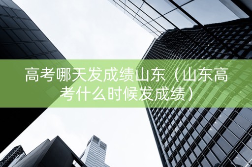 高考哪天发成绩山东（山东高考什么时候发成绩）