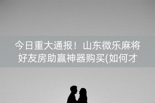 今日重大通报！山东微乐麻将好友房助赢神器购买(如何才能赢)