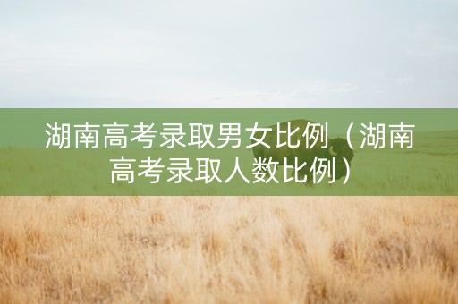 湖南高考录取男女比例（湖南高考录取人数比例）