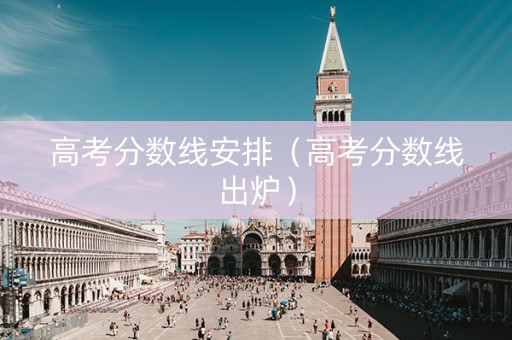 高考分数线安排（高考分数线出炉）