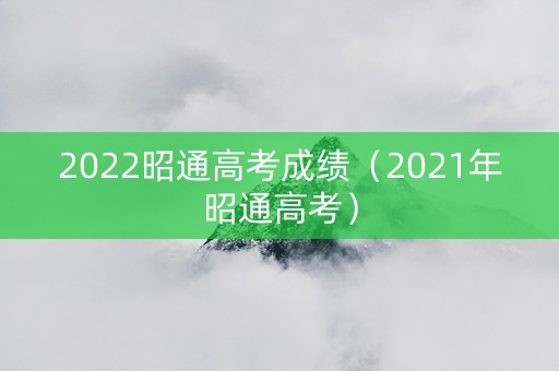 2022昭通高考成绩（2021年昭通高考）