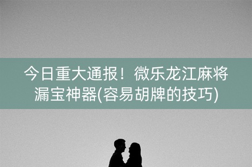 今日重大通报！微乐龙江麻将漏宝神器(容易胡牌的技巧)