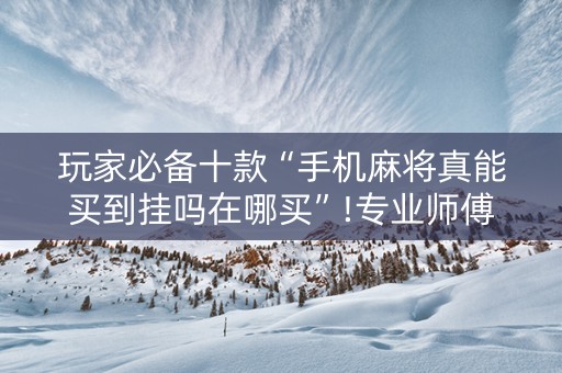 玩家必备十款“手机麻将真能买到挂吗在哪买”!专业师傅带你一起了解（详细教程）-抖音