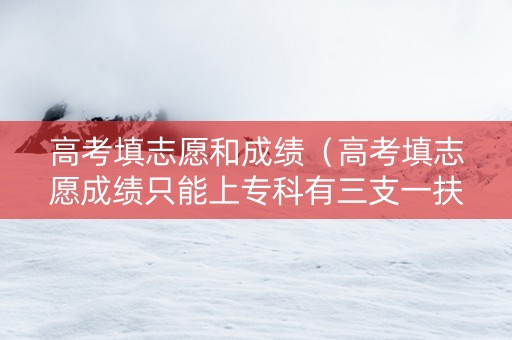 高考填志愿和成绩（高考填志愿成绩只能上专科有三支一扶的吗）
