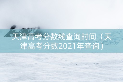 天津高考分数线查询时间（天津高考分数2021年查询）