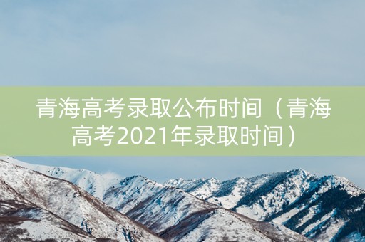青海高考录取公布时间（青海高考2021年录取时间）