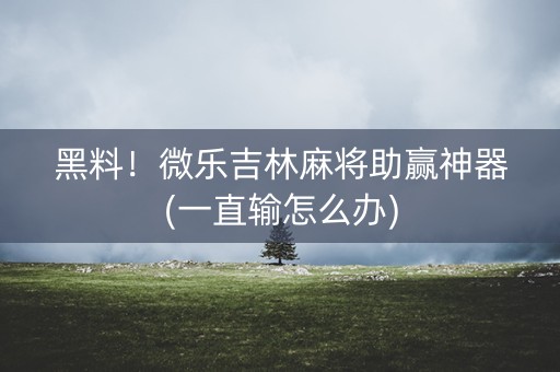 黑料！微乐吉林麻将助赢神器(一直输怎么办)