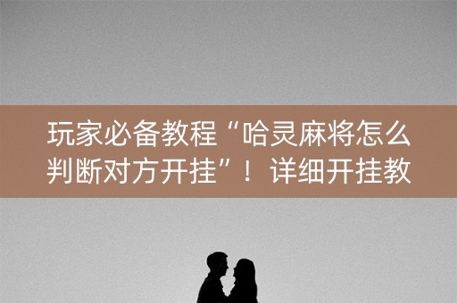 玩家必备教程“哈灵麻将怎么判断对方开挂”！详细开挂教程（确实真的有挂)-抖音