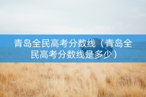 青岛全民高考分数线（青岛全民高考分数线是多少）
