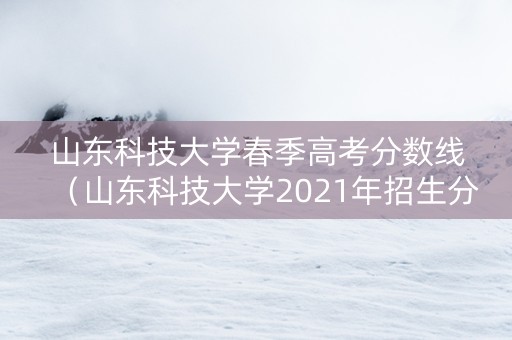 山东科技大学春季高考分数线（山东科技大学2021年招生分数线）