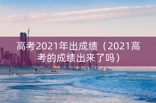 高考2021年出成绩（2021高考的成绩出来了吗）