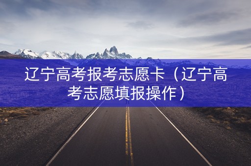 辽宁高考报考志愿卡（辽宁高考志愿填报操作）