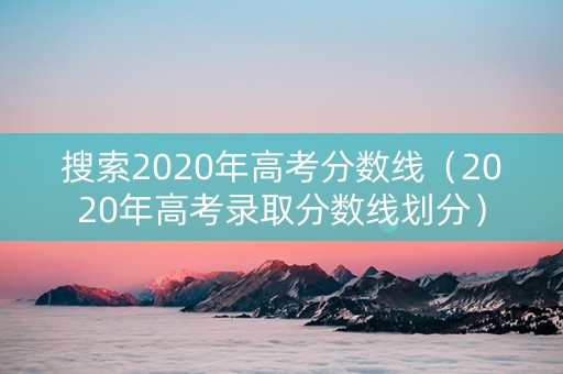 搜索2020年高考分数线（2020年高考录取分数线划分）