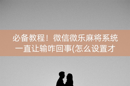 必备教程！微信微乐麻将系统一直让输咋回事(怎么设置才能赢)