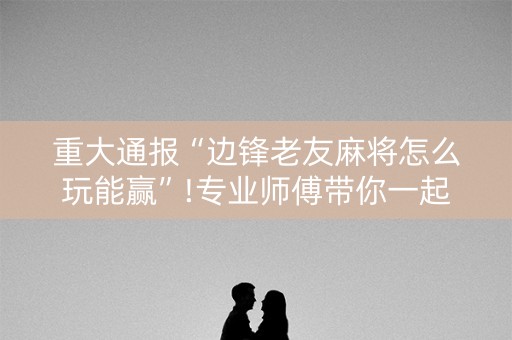 重大通报“边锋老友麻将怎么玩能赢”!专业师傅带你一起了解（详细教程）-抖音