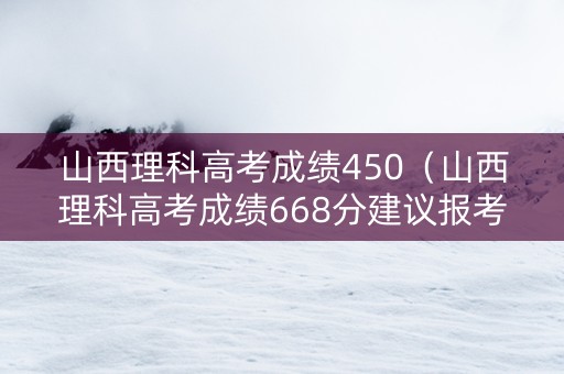 山西理科高考成绩450（山西理科高考成绩668分建议报考什么大学）