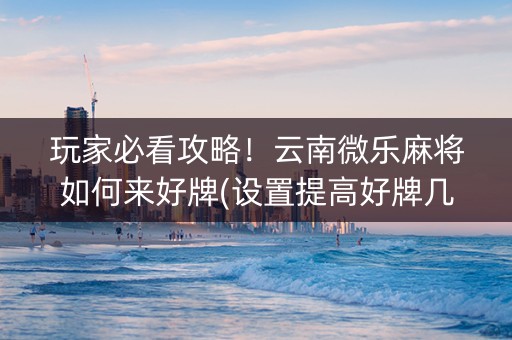 玩家必看攻略！云南微乐麻将如何来好牌(设置提高好牌几率)