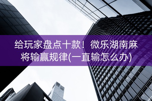 给玩家盘点十款！微乐湖南麻将输赢规律(一直输怎么办)