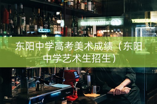 东阳中学高考美术成绩（东阳中学艺术生招生）