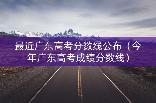 最近广东高考分数线公布（今年广东高考成绩分数线）