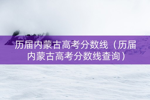 历届内蒙古高考分数线（历届内蒙古高考分数线查询）