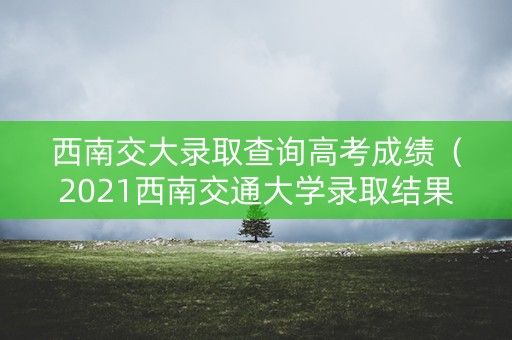 西南交大录取查询高考成绩（2021西南交通大学录取结果查询）