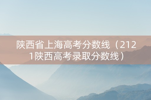 陕西省上海高考分数线（2121陕西高考录取分数线）
