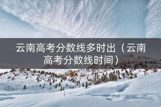 云南高考分数线多时出（云南高考分数线时间）