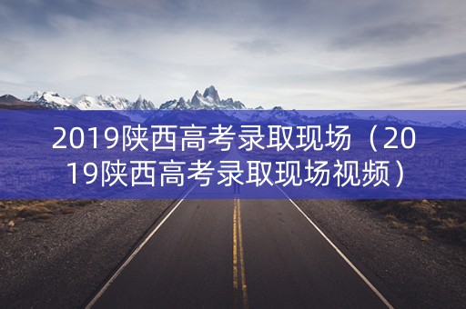 2019陕西高考录取现场（2019陕西高考录取现场视频）