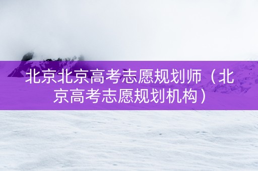 北京北京高考志愿规划师（北京高考志愿规划机构）