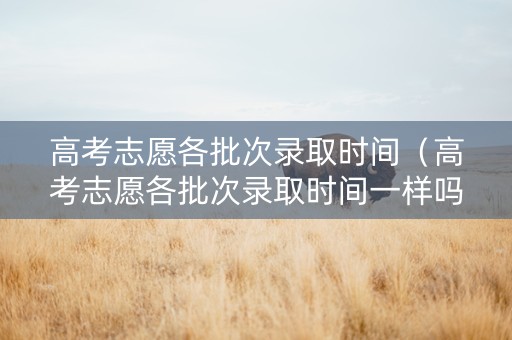 高考志愿各批次录取时间（高考志愿各批次录取时间一样吗）
